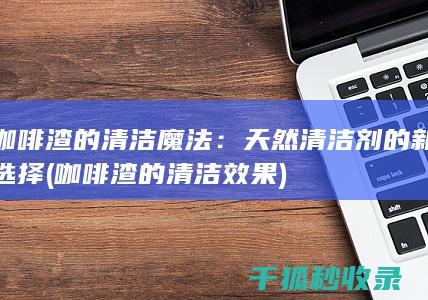 咖啡渣的清洁魔法：天然清洁剂的新选择 (咖啡渣的清洁效果)