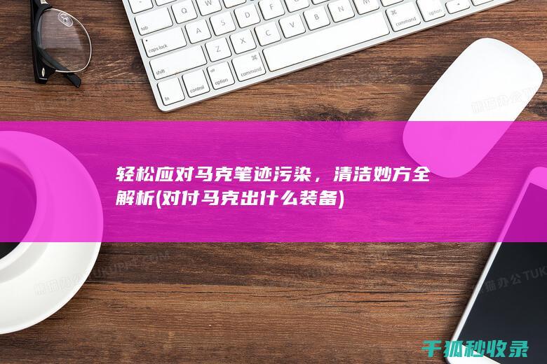 轻松应对马克笔迹污染，清洁妙方全解析 (对付马克出什么装备)