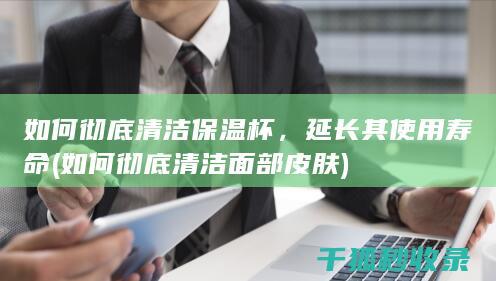 如何彻底清洁保温杯，延长其使用寿命 (如何彻底清洁面部皮肤)