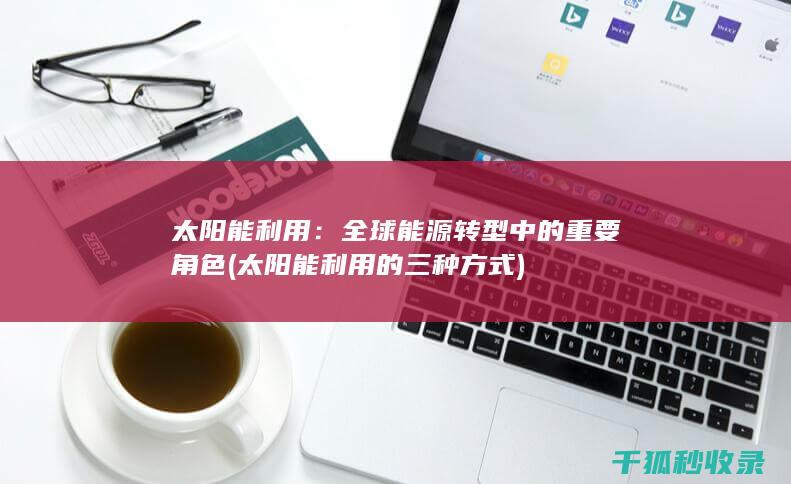 太阳能利用：全球能源转型中的重要角色 (太阳能利用的三种方式)