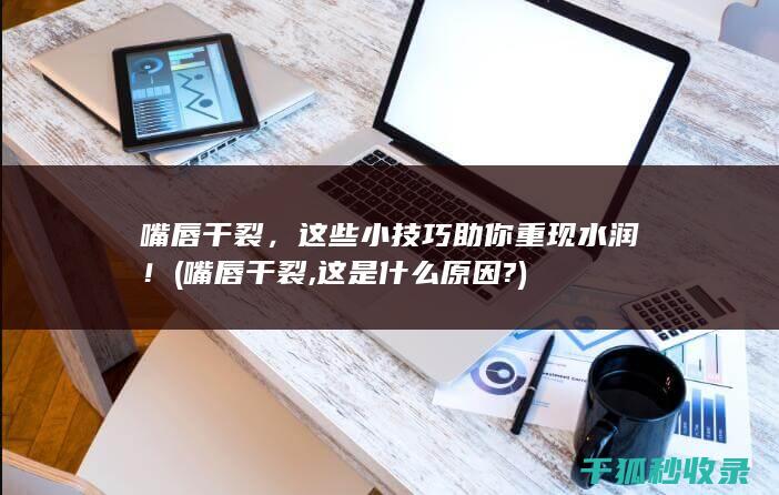 嘴唇干裂，这些小技巧助你重现水润！ (嘴唇干裂,这是什么原因?)