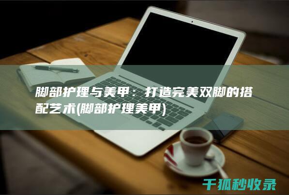 脚部护理与美甲：打造完美双脚的搭配艺术 (脚部护理美甲)