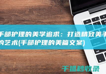 手部护理的美学追求：打造精致美手的艺术 (手部护理的美篇文案)