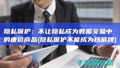 隐私保护：不让隐私成为数据交易中的廉价商品 (隐私保护不能成为挡箭牌)