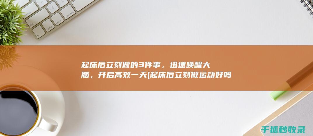 起床后立刻做的3件事，迅速唤醒大脑，开启高效一天 (起床后立刻做运动好吗)