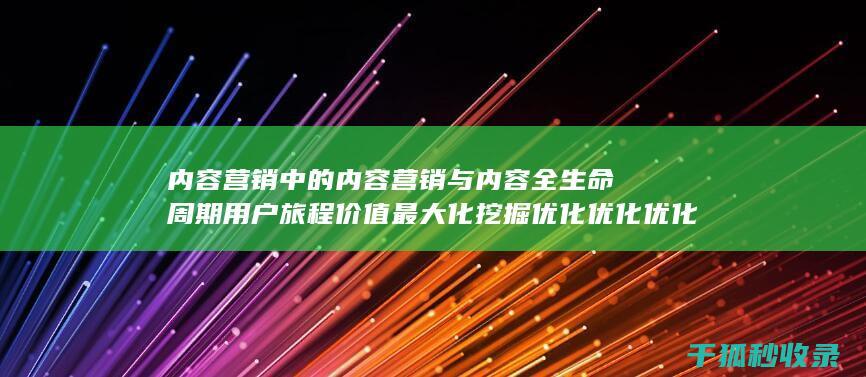 内容营销中的内容营销与内容全生命周期用户旅程价值最大化挖掘优化优化优化优化优化的结合 (内容营销中的内容选择十分重要)